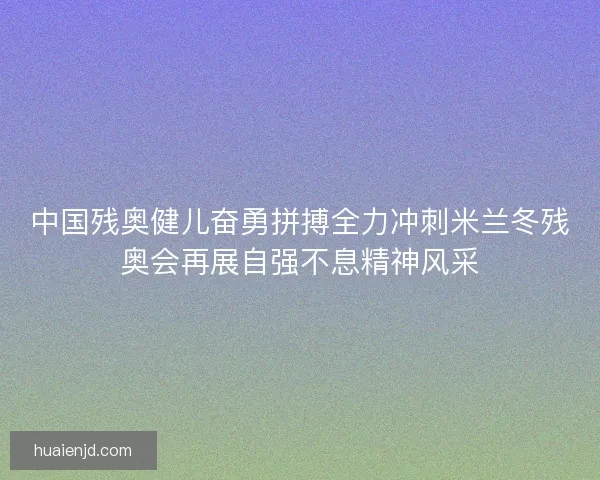 中国残奥健儿奋勇拼搏全力冲刺米兰冬残奥会再展自强不息精神风采