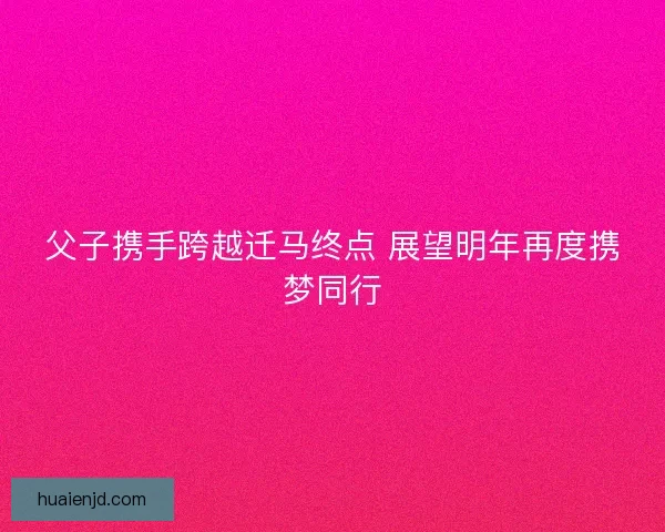 父子携手跨越迁马终点 展望明年再度携梦同行