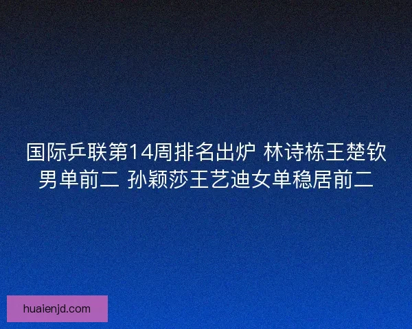 国际乒联第14周排名出炉 林诗栋王楚钦男单前二 孙颖莎王艺迪女单稳居前二