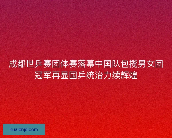 成都世乒赛团体赛落幕中国队包揽男女团冠军再显国乒统治力续辉煌