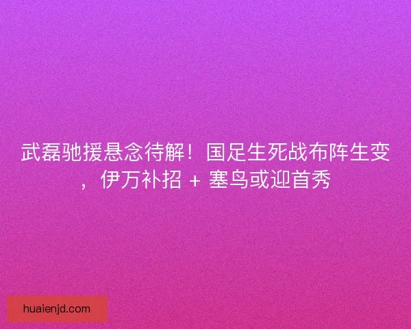 武磊驰援悬念待解！国足生死战布阵生变，伊万补招 + 塞鸟或迎首秀